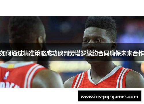 如何通过精准策略成功谈判劳塔罗续约合同确保未来合作