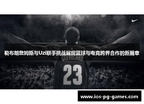 勒布朗詹姆斯与Uzi联手挑战展现篮球与电竞跨界合作的新篇章
