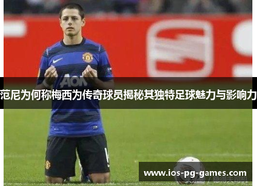 范尼为何称梅西为传奇球员揭秘其独特足球魅力与影响力