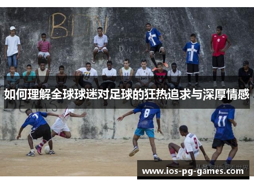 如何理解全球球迷对足球的狂热追求与深厚情感