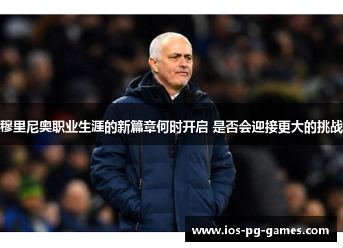 穆里尼奥职业生涯的新篇章何时开启 是否会迎接更大的挑战