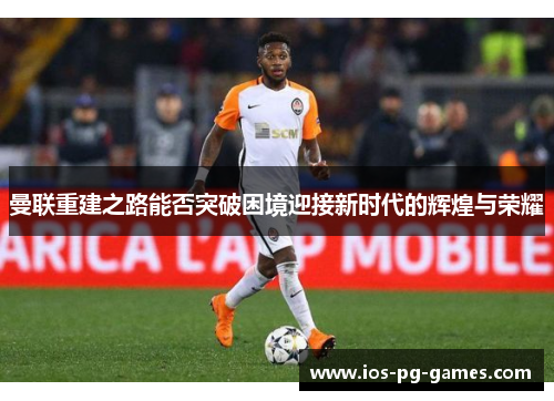 曼联重建之路能否突破困境迎接新时代的辉煌与荣耀