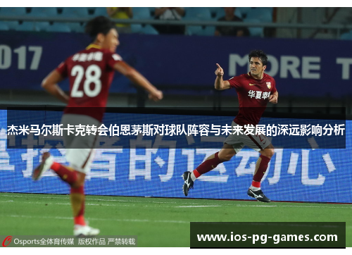 杰米马尔斯卡克转会伯恩茅斯对球队阵容与未来发展的深远影响分析