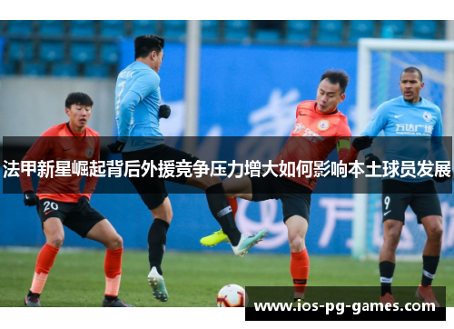 法甲新星崛起背后外援竞争压力增大如何影响本土球员发展