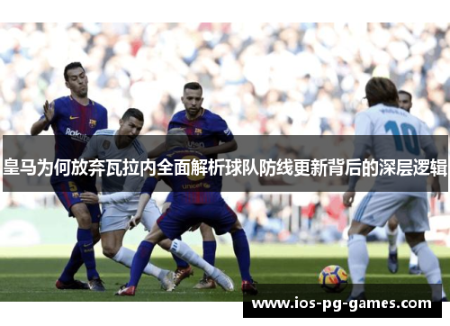 皇马为何放弃瓦拉内全面解析球队防线更新背后的深层逻辑 皇马为何放弃瓦拉内全面解析球队防线更新背后的深层逻辑