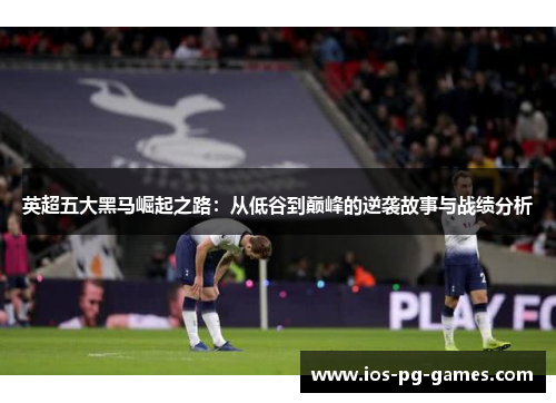 英超五大黑马崛起之路:从低谷到巅峰的逆袭故事与战绩分析 英超五大黑马崛起之路:从低谷到巅峰的逆袭故事与战绩分析