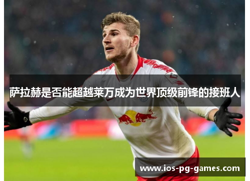 萨拉赫是否能超越莱万成为世界顶级前锋的接班人