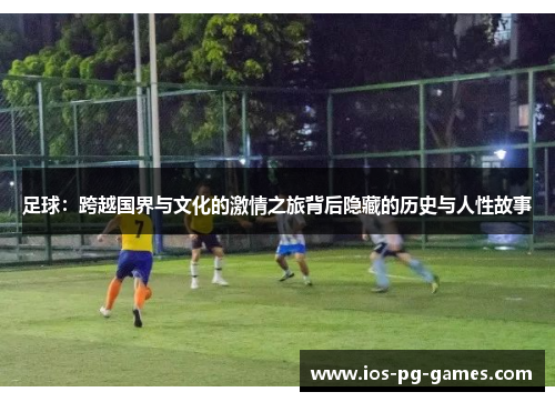 足球:跨越国界与文化的激情之旅背后隐藏的历史与人性故事 足球:跨越国界与文化的激情之旅背后隐藏的历史与人性故事