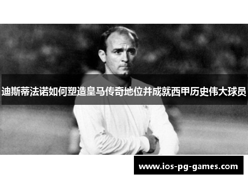 迪斯蒂法诺如何塑造皇马传奇地位并成就西甲历史伟大球员